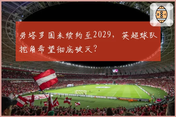 劳塔罗国米续约至2029，英超球队挖角希望彻底破灭？