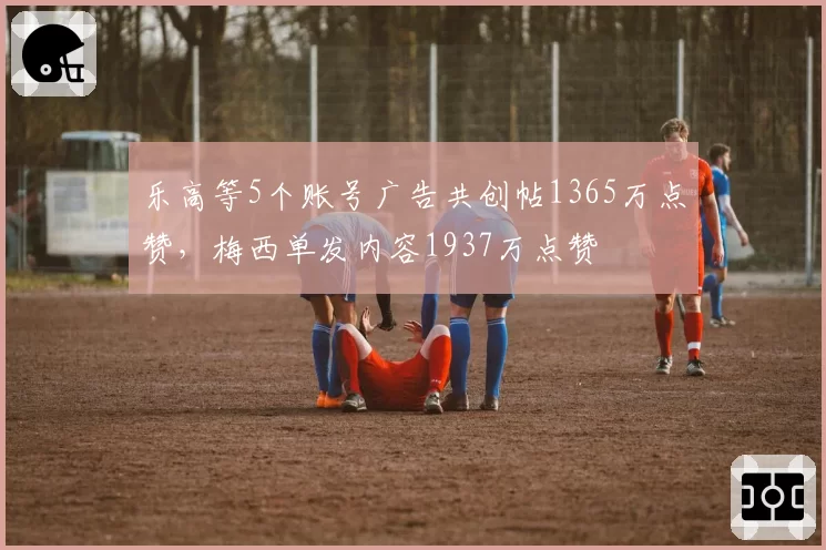 乐高等5个账号广告共创帖1365万点赞，梅西单发内容1937万点赞