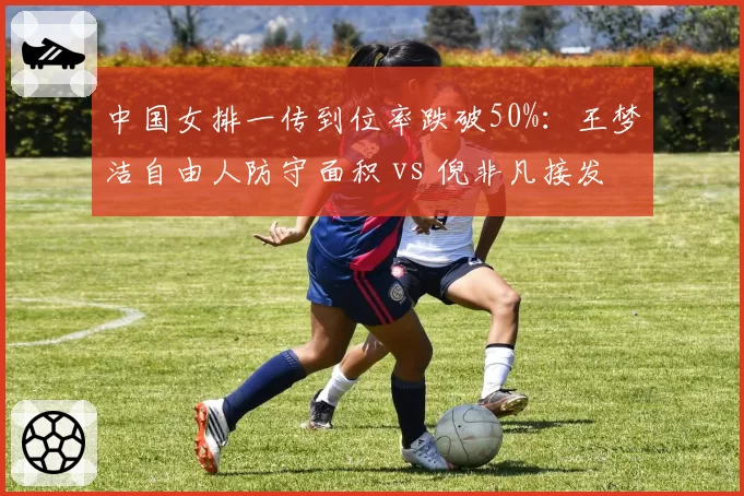 中国女排一传到位率跌破50%：王梦洁自由人防守面积 vs 倪非凡接发球弧度控制对比