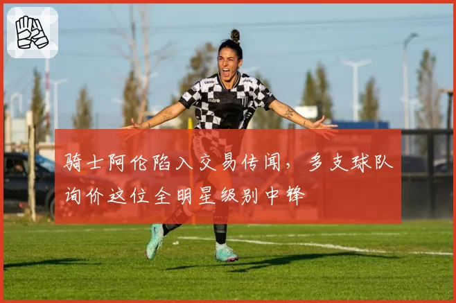 骑士阿伦陷入交易传闻，多支球队询价这位全明星级别中锋