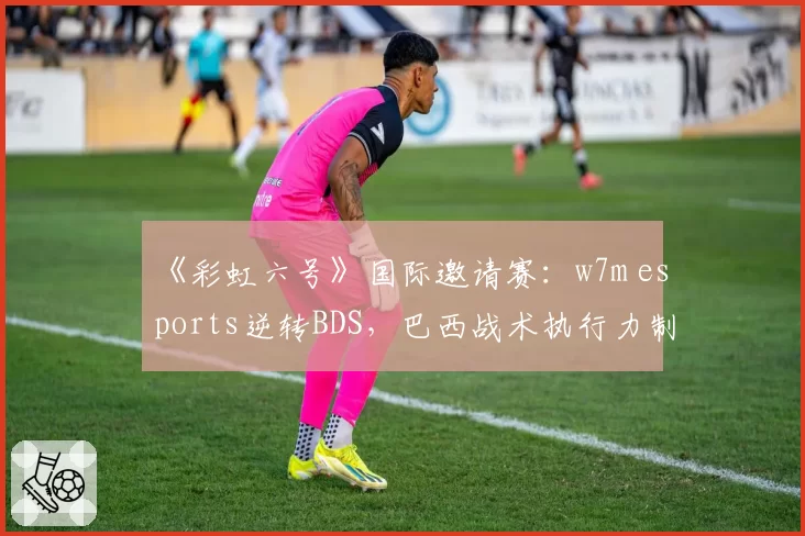 《彩虹六号》国际邀请赛:w7m esports逆转BDS,巴西战术执行力制胜