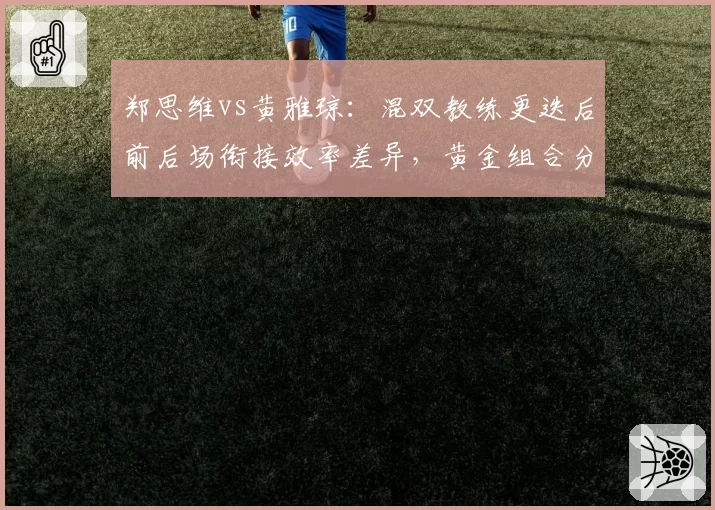 郑思维vs黄雅琼：混双教练更迭后前后场衔接效率差异，黄金组合分合决策考验管理层